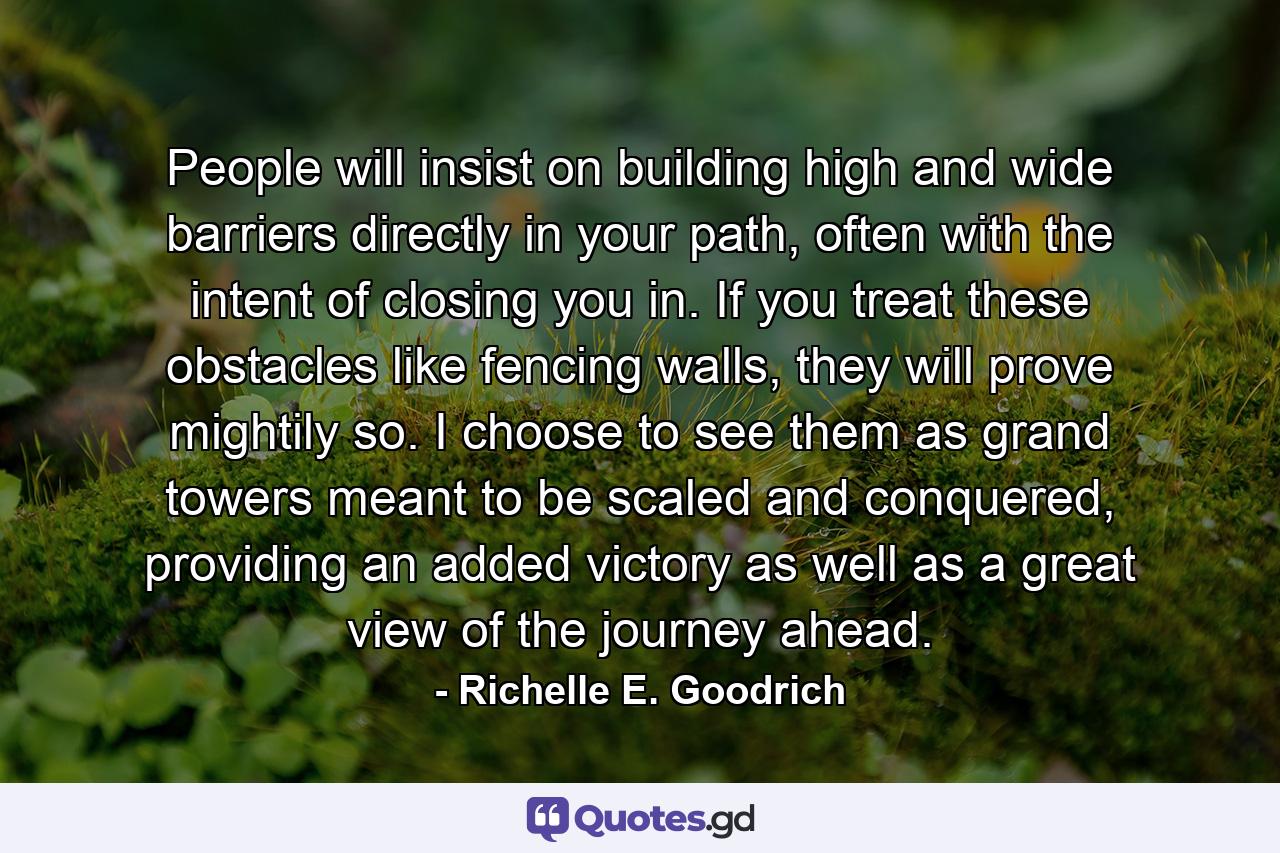 People will insist on building high and wide barriers directly in your path, often with the intent of closing you in. If you treat these obstacles like fencing walls, they will prove mightily so. I choose to see them as grand towers meant to be scaled and conquered, providing an added victory as well as a great view of the journey ahead. - Quote by Richelle E. Goodrich