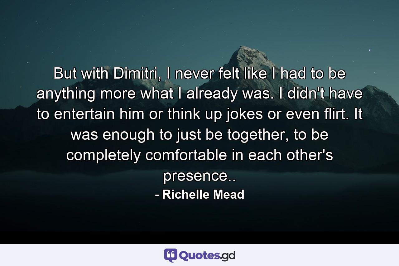 But with Dimitri, I never felt like I had to be anything more what I already was. I didn't have to entertain him or think up jokes or even flirt. It was enough to just be together, to be completely comfortable in each other's presence.. - Quote by Richelle Mead