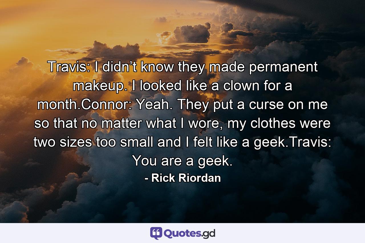 Travis: I didn’t know they made permanent makeup. I looked like a clown for a month.Connor: Yeah. They put a curse on me so that no matter what I wore, my clothes were two sizes too small and I felt like a geek.Travis: You are a geek. - Quote by Rick Riordan