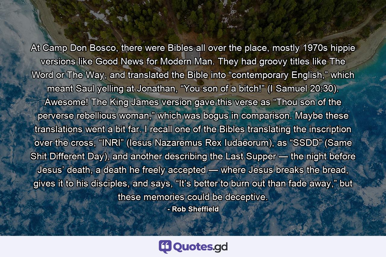 At Camp Don Bosco, there were Bibles all over the place, mostly 1970s hippie versions like Good News for Modern Man. They had groovy titles like The Word or The Way, and translated the Bible into “contemporary English,” which meant Saul yelling at Jonathan, “You son of a bitch!” (I Samuel 20:30). Awesome! The King James version gave this verse as “Thou son of the perverse rebellious woman,” which was bogus in comparison. Maybe these translations went a bit far. I recall one of the Bibles translating the inscription over the cross, “INRI” (Iesus Nazaremus Rex Iudaeorum), as “SSDD” (Same Shit Different Day), and another describing the Last Supper — the night before Jesus’ death, a death he freely accepted — where Jesus breaks the bread, gives it to his disciples, and says, “It’s better to burn out than fade away,” but these memories could be deceptive. - Quote by Rob Sheffield