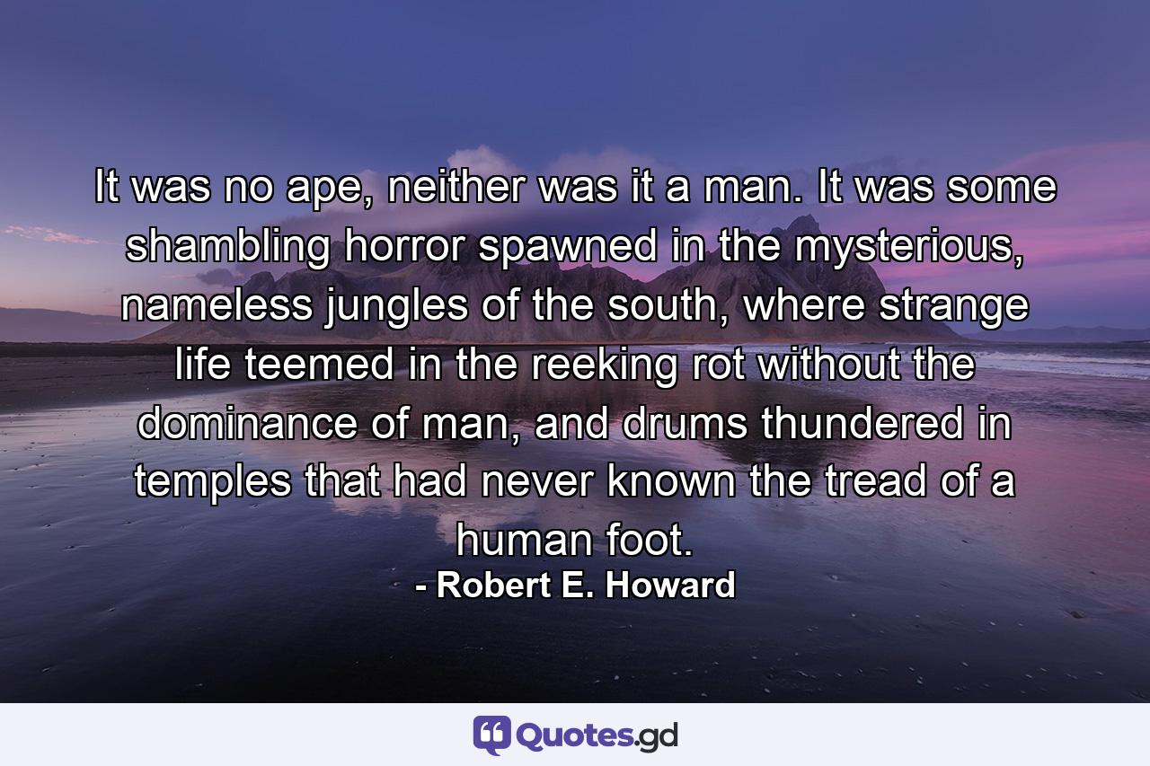 It was no ape, neither was it a man. It was some shambling horror spawned in the mysterious, nameless jungles of the south, where strange life teemed in the reeking rot without the dominance of man, and drums thundered in temples that had never known the tread of a human foot. - Quote by Robert E. Howard