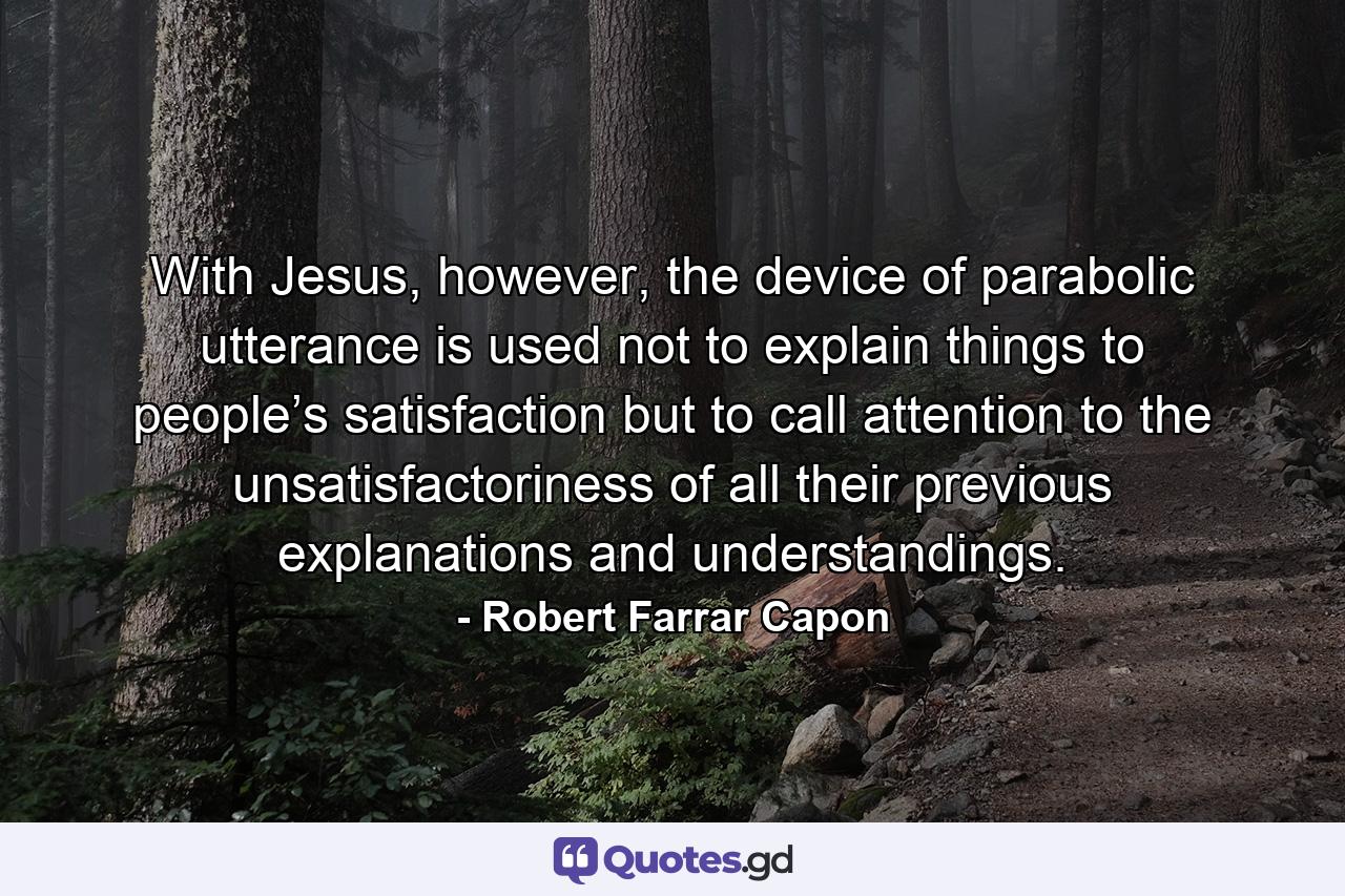 With Jesus, however, the device of parabolic utterance is used not to explain things to people’s satisfaction but to call attention to the unsatisfactoriness of all their previous explanations and understandings. - Quote by Robert Farrar Capon