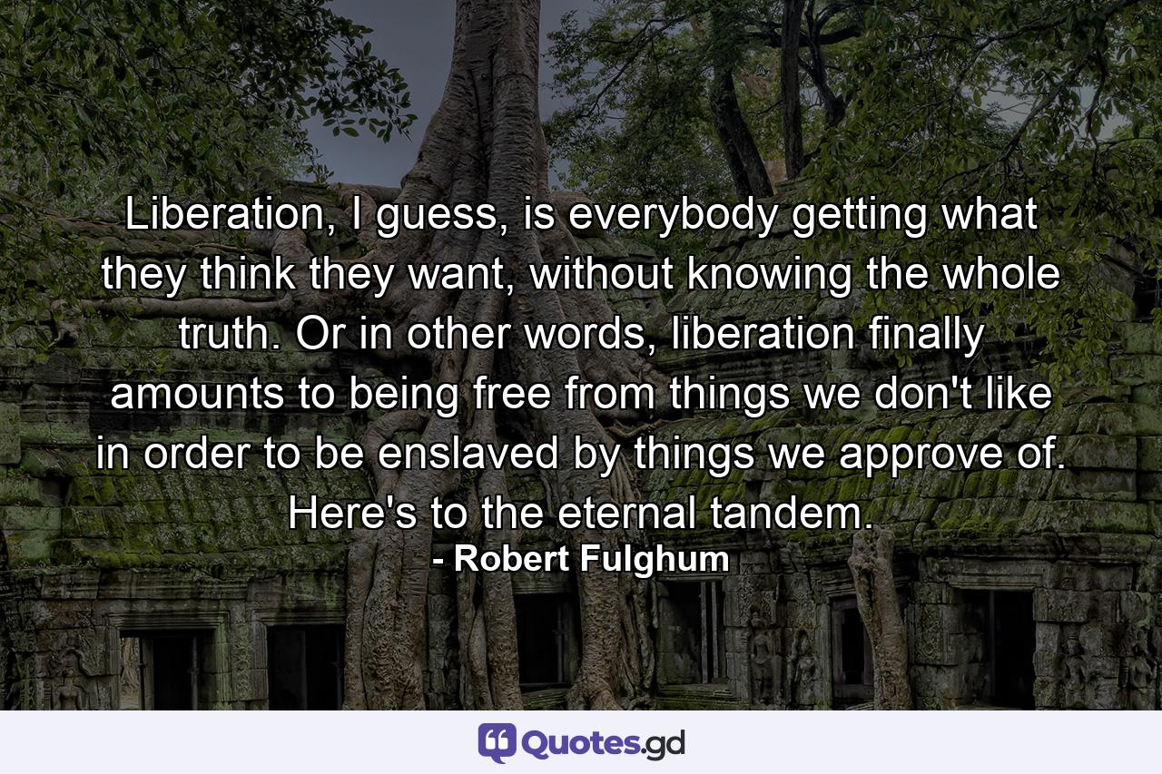 Liberation, I guess, is everybody getting what they think they want, without knowing the whole truth. Or in other words, liberation finally amounts to being free from things we don't like in order to be enslaved by things we approve of. Here's to the eternal tandem. - Quote by Robert Fulghum