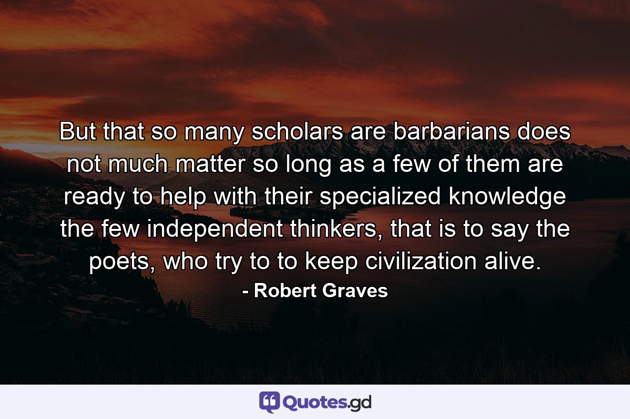 But that so many scholars are barbarians does not much matter so long as a few of them are ready to help with their specialized knowledge the few independent thinkers, that is to say the poets, who try to to keep civilization alive. - Quote by Robert Graves