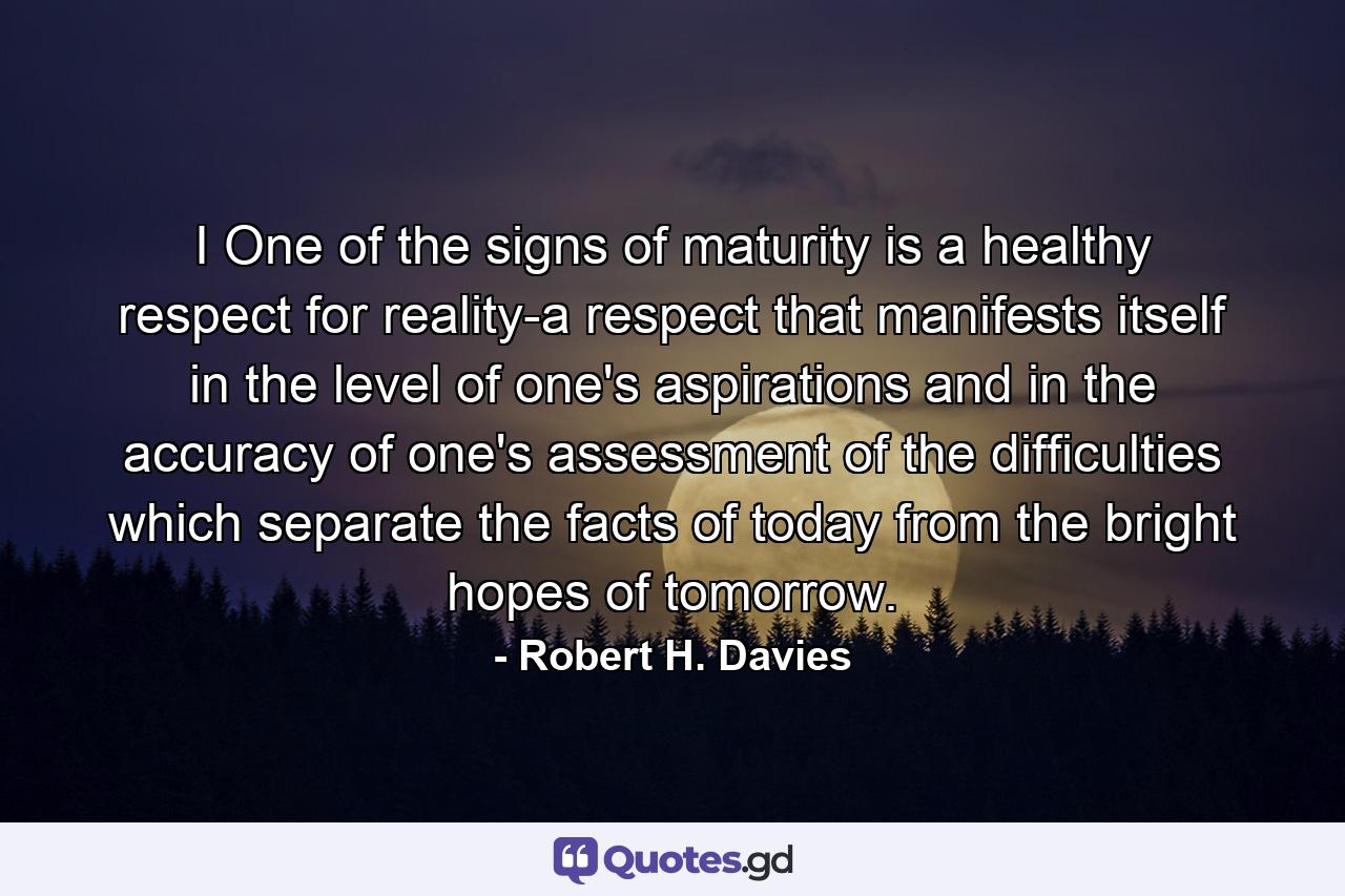 I One of the signs of maturity is a healthy respect for reality-a respect that manifests itself in the level of one's aspirations and in the accuracy of one's assessment of the difficulties which separate the facts of today from the bright hopes of tomorrow. - Quote by Robert H. Davies