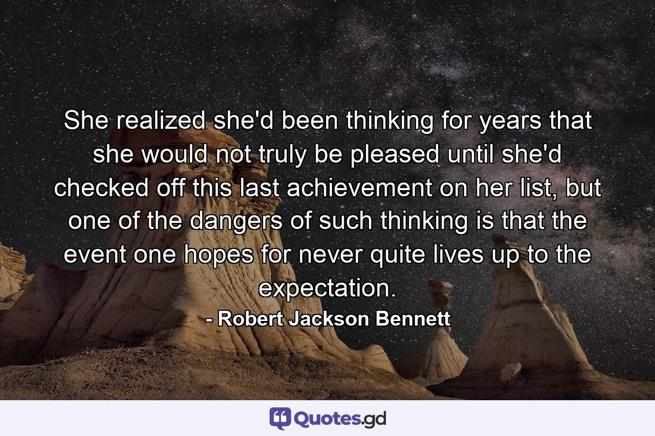 She realized she'd been thinking for years that she would not truly be pleased until she'd checked off this last achievement on her list, but one of the dangers of such thinking is that the event one hopes for never quite lives up to the expectation. - Quote by Robert Jackson Bennett