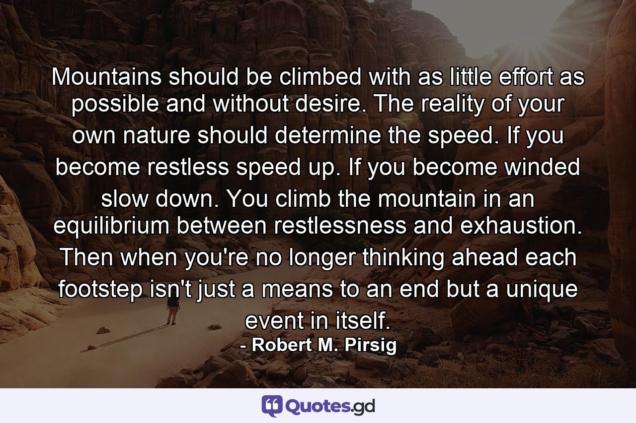 Mountains should be climbed with as little effort as possible and without desire. The reality of your own nature should determine the speed. If you become restless  speed up. If you become winded  slow down. You climb the mountain in an equilibrium between restlessness and exhaustion. Then  when you're no longer thinking ahead  each footstep isn't just a means to an end  but a unique event in itself. - Quote by Robert M. Pirsig