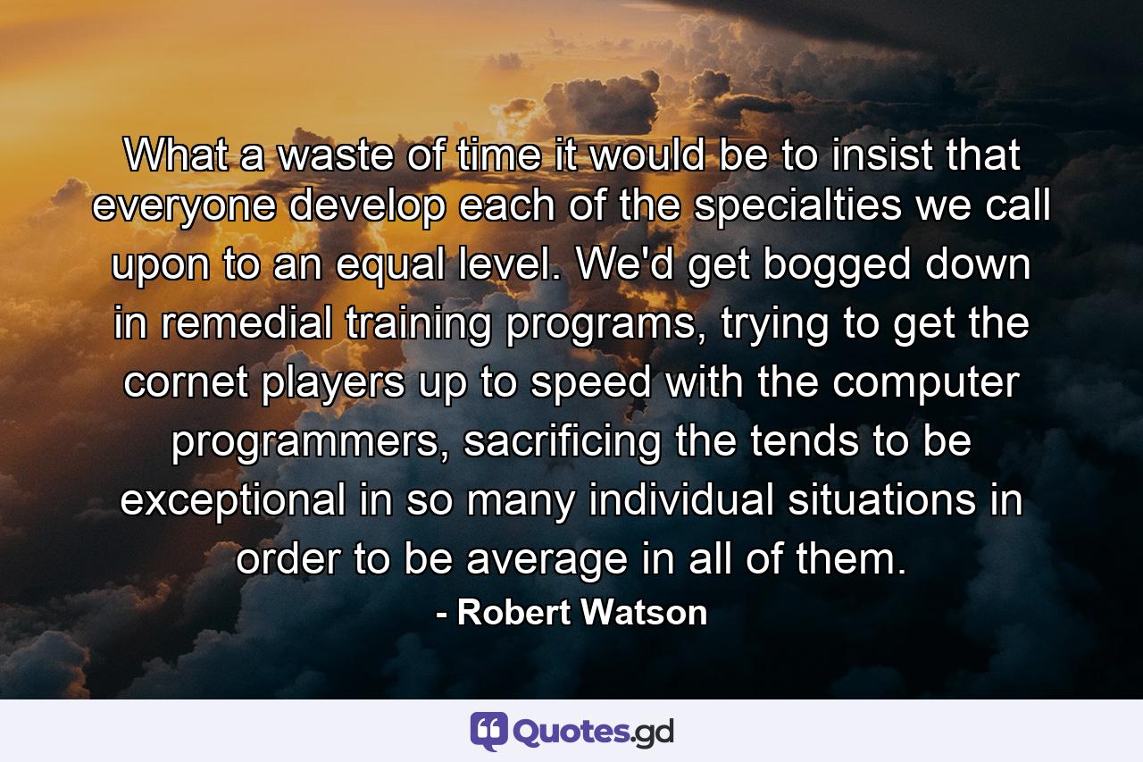 What a waste of time it would be to insist that everyone develop each of the specialties we call upon to an equal level. We'd get bogged down in remedial training programs, trying to get the cornet players up to speed with the computer programmers, sacrificing the tends to be exceptional in so many individual situations in order to be average in all of them. - Quote by Robert Watson