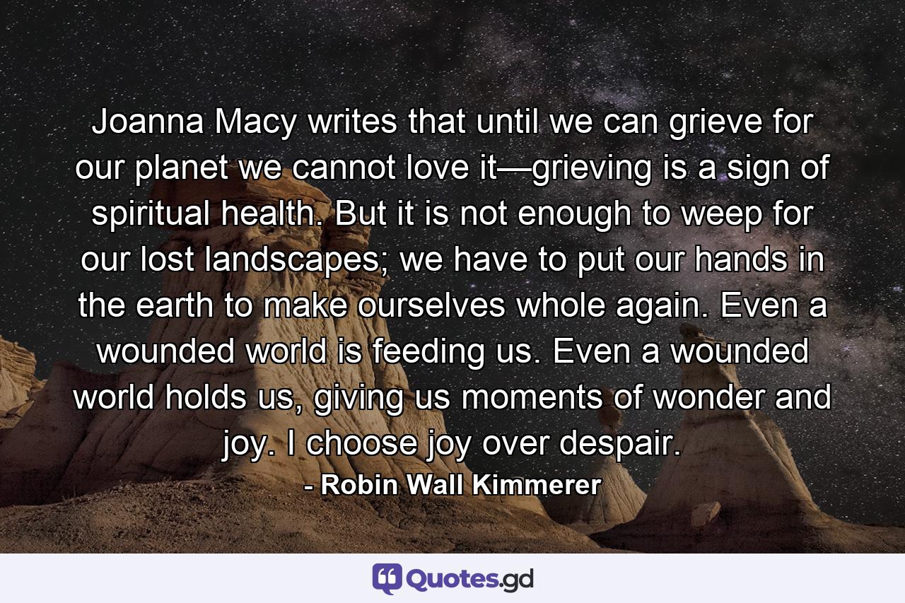 Joanna Macy writes that until we can grieve for our planet we cannot love it—grieving is a sign of spiritual health. But it is not enough to weep for our lost landscapes; we have to put our hands in the earth to make ourselves whole again. Even a wounded world is feeding us. Even a wounded world holds us, giving us moments of wonder and joy. I choose joy over despair. - Quote by Robin Wall Kimmerer