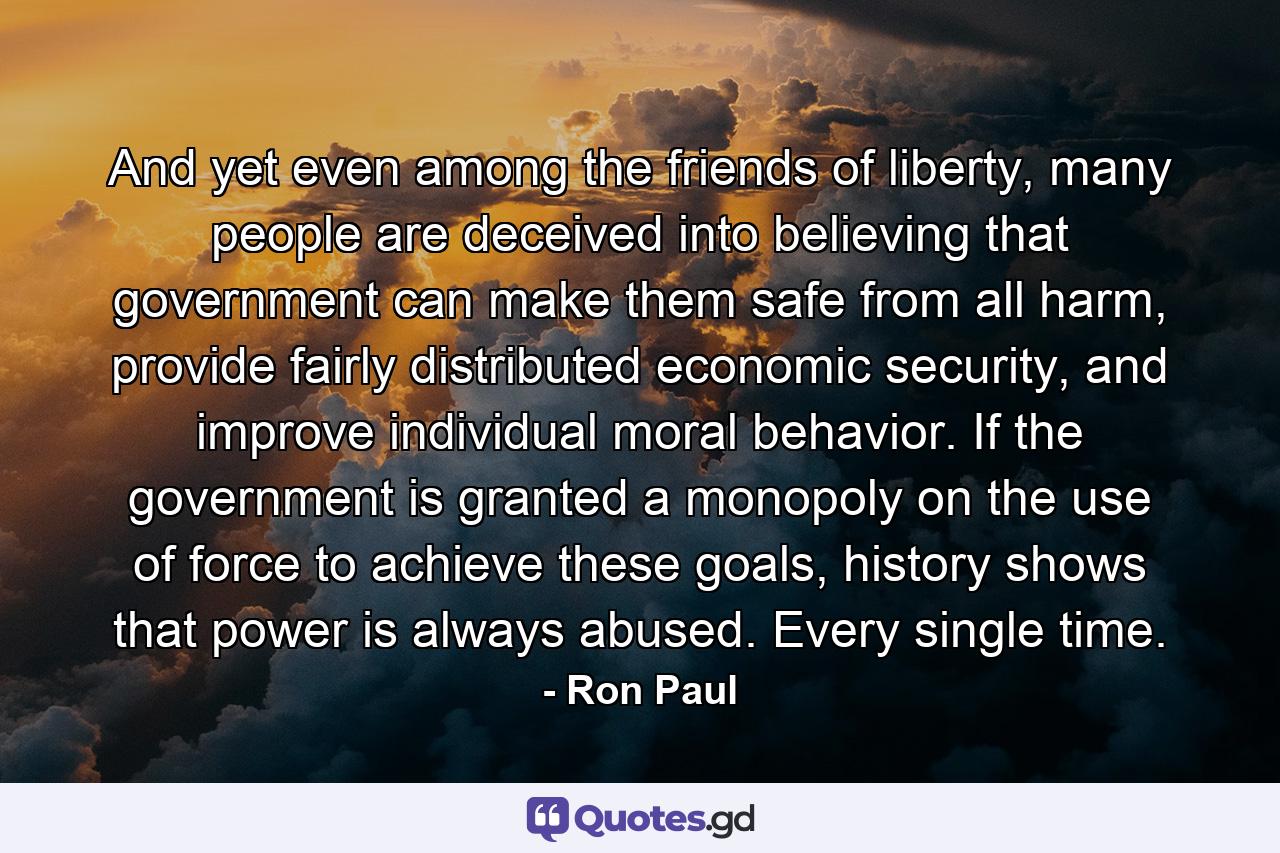 And yet even among the friends of liberty, many people are deceived into believing that government can make them safe from all harm, provide fairly distributed economic security, and improve individual moral behavior. If the government is granted a monopoly on the use of force to achieve these goals, history shows that power is always abused. Every single time. - Quote by Ron Paul