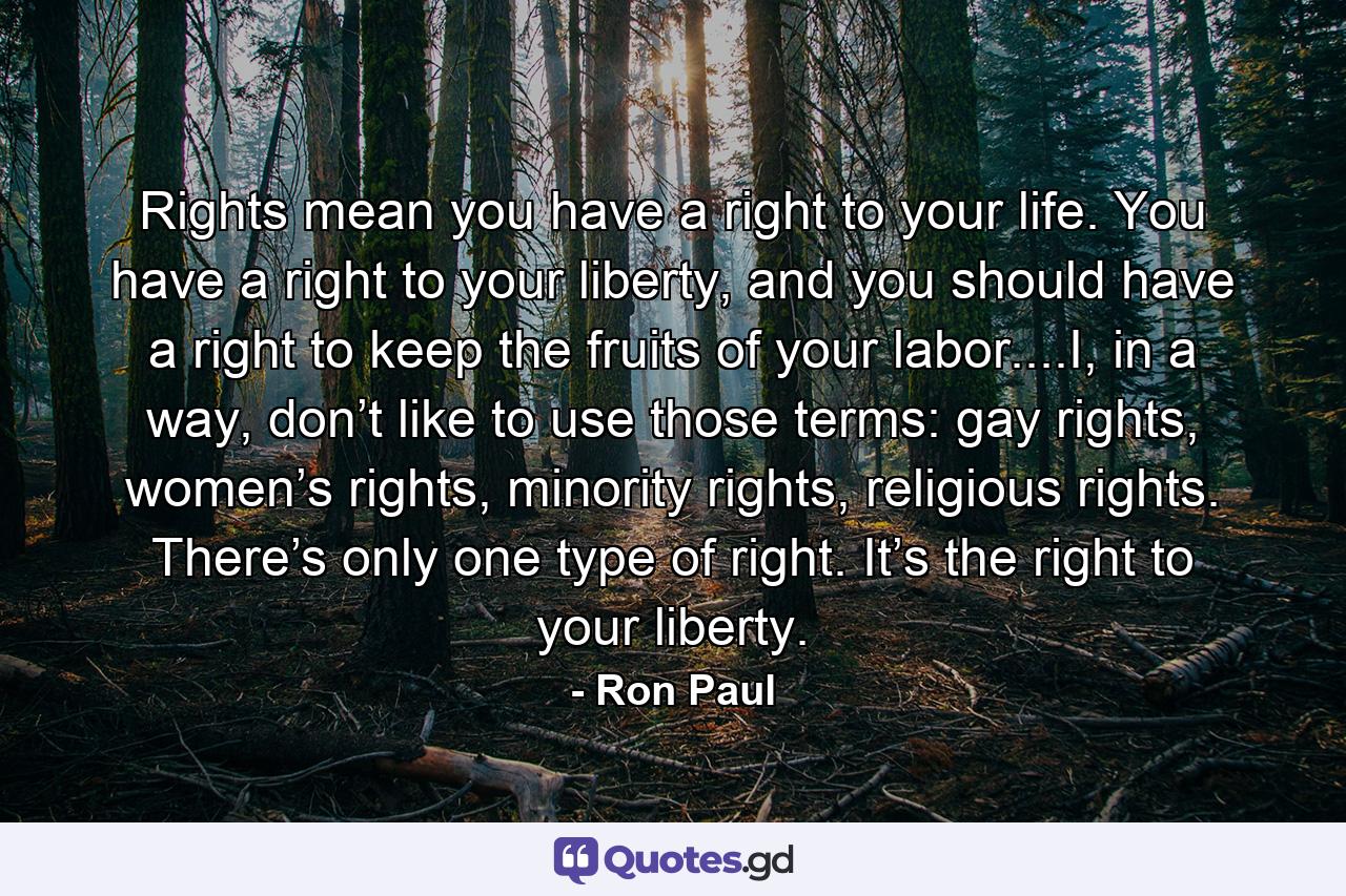 Rights mean you have a right to your life. You have a right to your liberty, and you should have a right to keep the fruits of your labor....I, in a way, don’t like to use those terms: gay rights, women’s rights, minority rights, religious rights. There’s only one type of right. It’s the right to your liberty. - Quote by Ron Paul