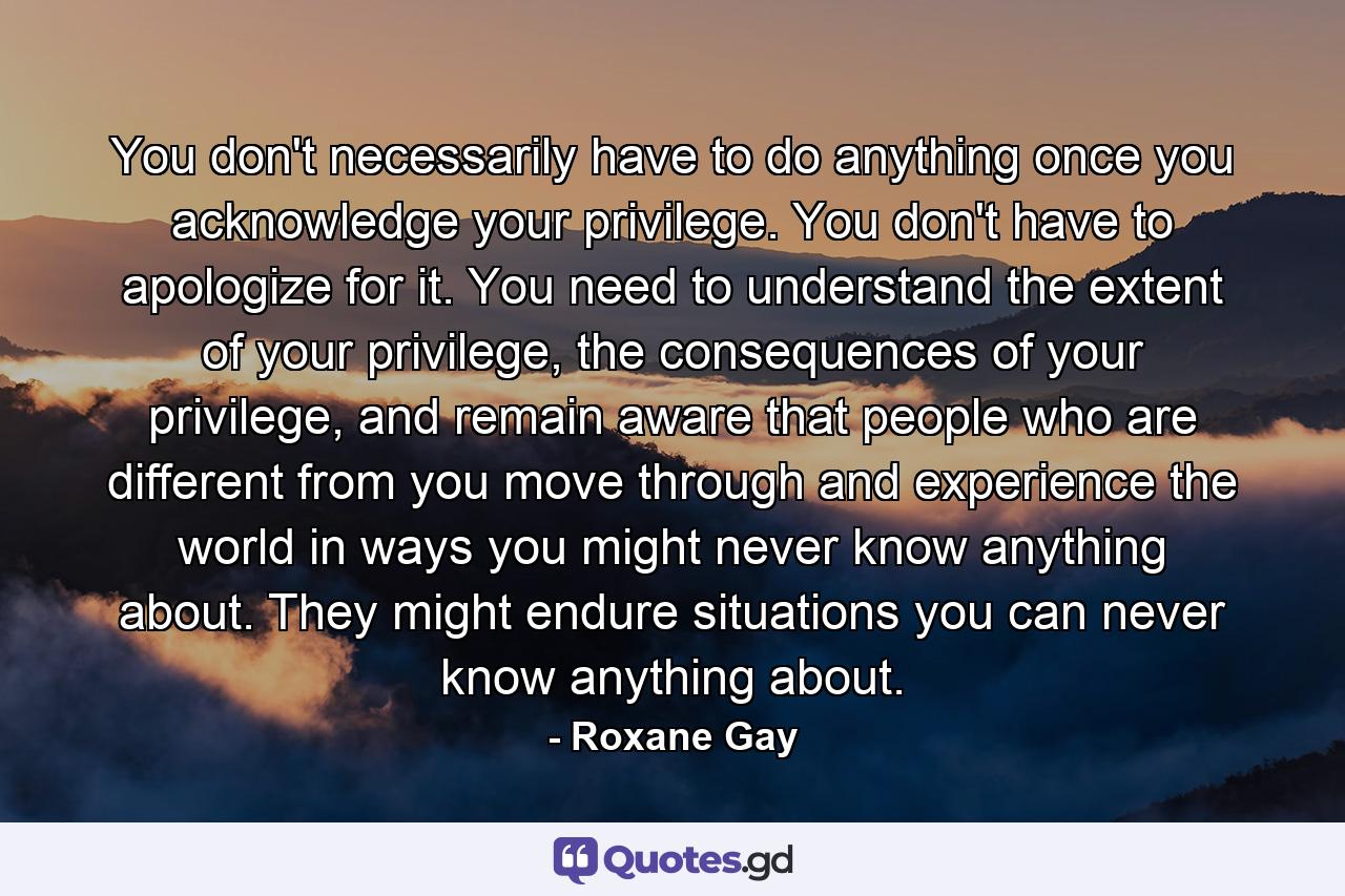 You don't necessarily have to do anything once you acknowledge your privilege. You don't have to apologize for it. You need to understand the extent of your privilege, the consequences of your privilege, and remain aware that people who are different from you move through and experience the world in ways you might never know anything about. They might endure situations you can never know anything about. - Quote by Roxane Gay