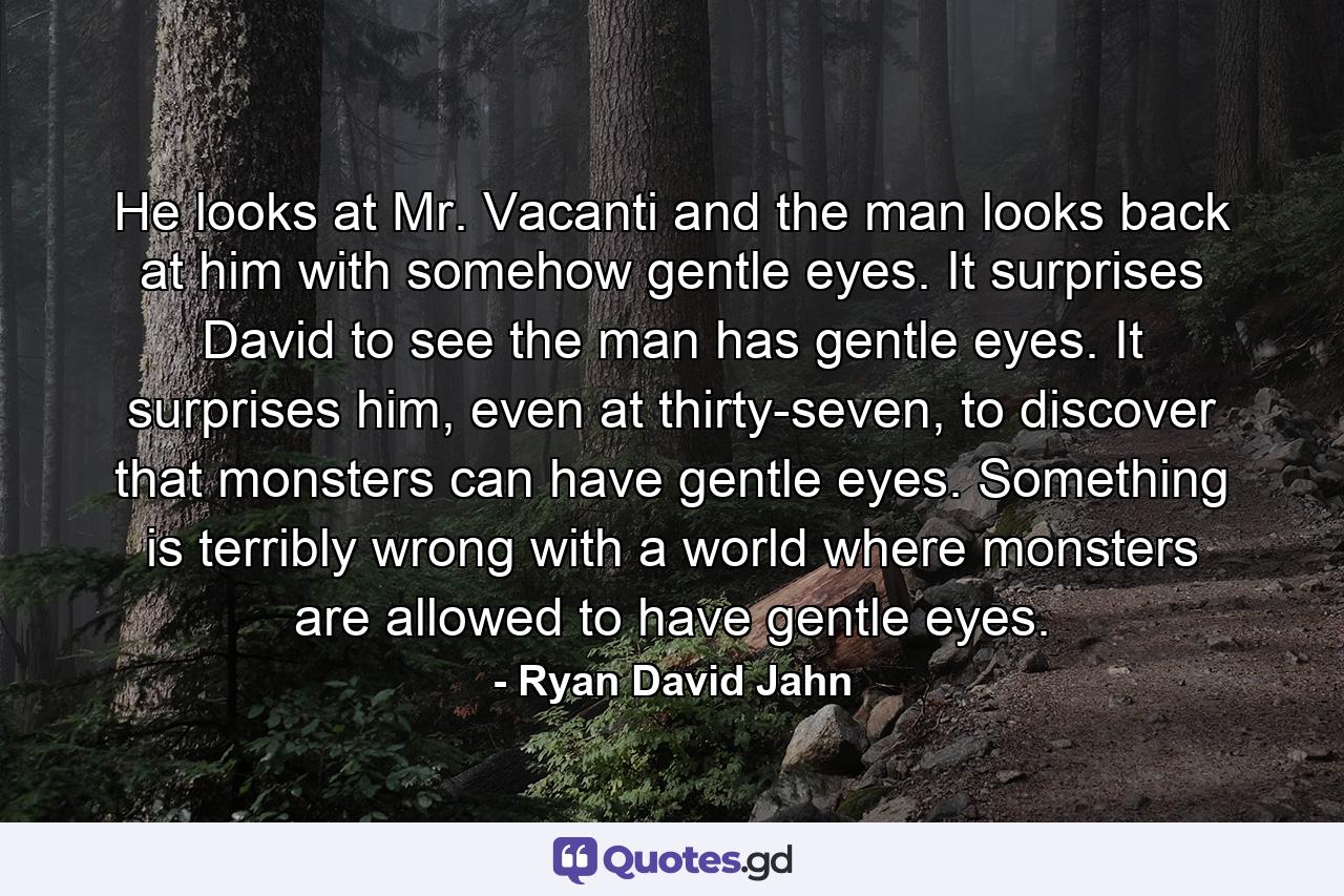 He looks at Mr. Vacanti and the man looks back at him with somehow gentle eyes. It surprises David to see the man has gentle eyes. It surprises him, even at thirty-seven, to discover that monsters can have gentle eyes. Something is terribly wrong with a world where monsters are allowed to have gentle eyes. - Quote by Ryan David Jahn