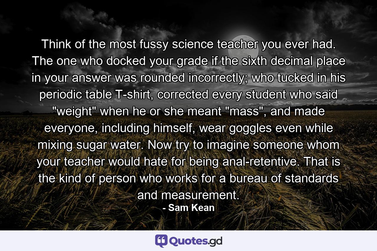Think of the most fussy science teacher you ever had. The one who docked your grade if the sixth decimal place in your answer was rounded incorrectly; who tucked in his periodic table T-shirt, corrected every student who said 