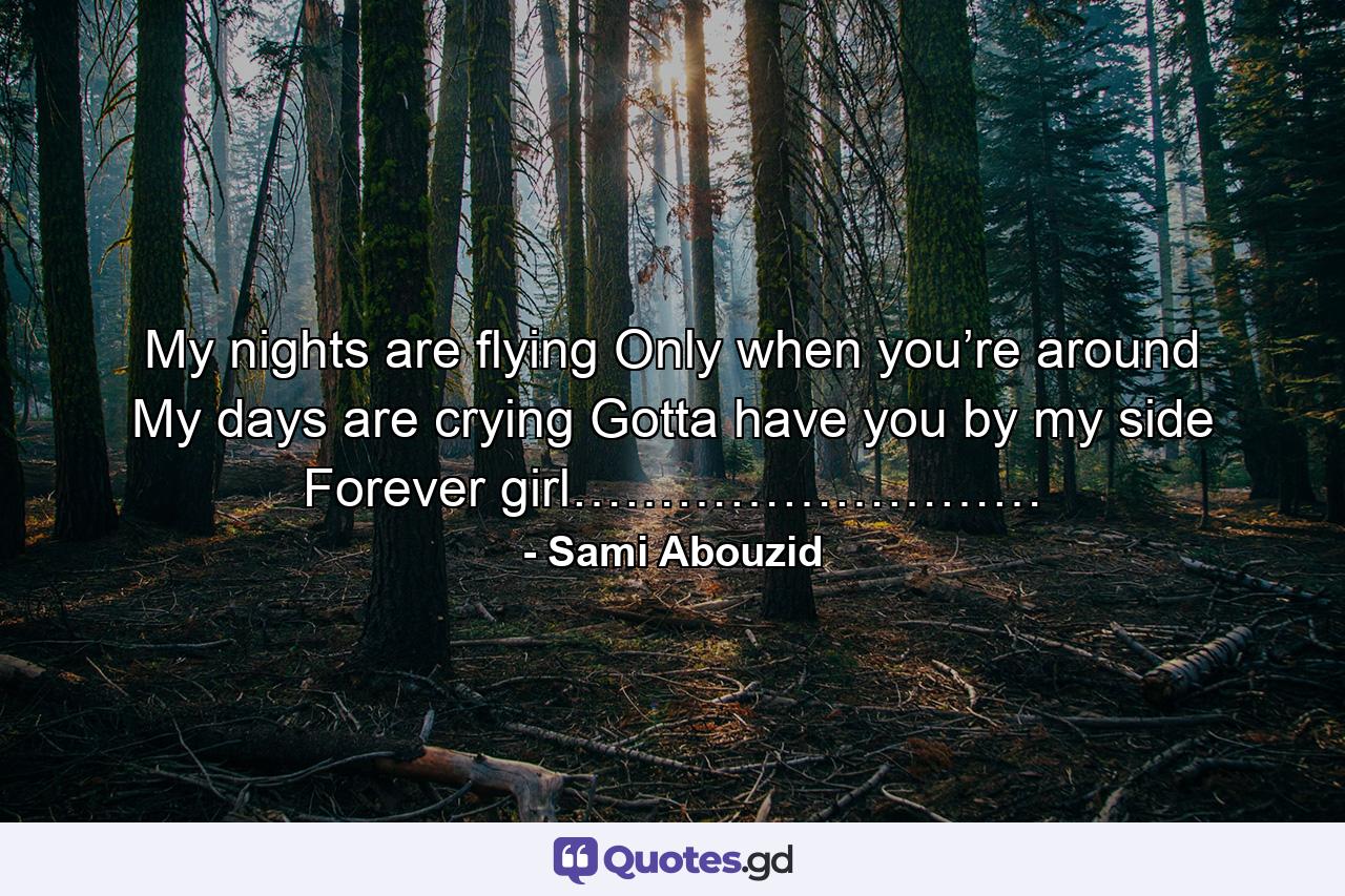 My nights are flying Only when you’re around My days are crying Gotta have you by my side Forever girl……………………… - Quote by Sami Abouzid