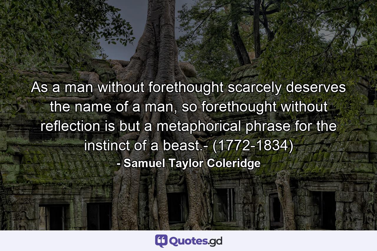 As a man without forethought scarcely deserves the name of a man, so forethought without reflection is but a metaphorical phrase for the instinct of a beast.- (1772-1834) - Quote by Samuel Taylor Coleridge