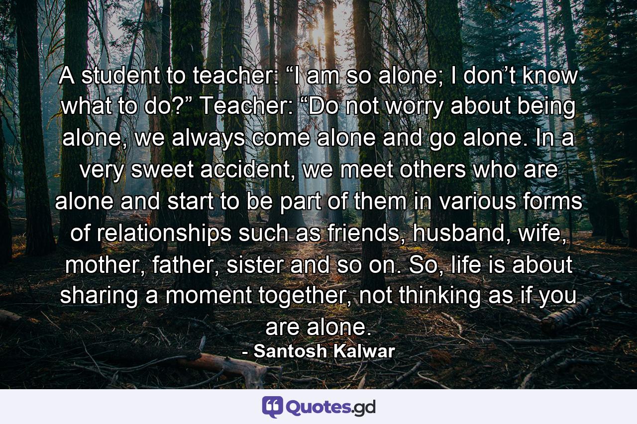 A student to teacher: “I am so alone; I don’t know what to do?” Teacher: “Do not worry about being alone, we always come alone and go alone. In a very sweet accident, we meet others who are alone and start to be part of them in various forms of relationships such as friends, husband, wife, mother, father, sister and so on. So, life is about sharing a moment together, not thinking as if you are alone. - Quote by Santosh Kalwar