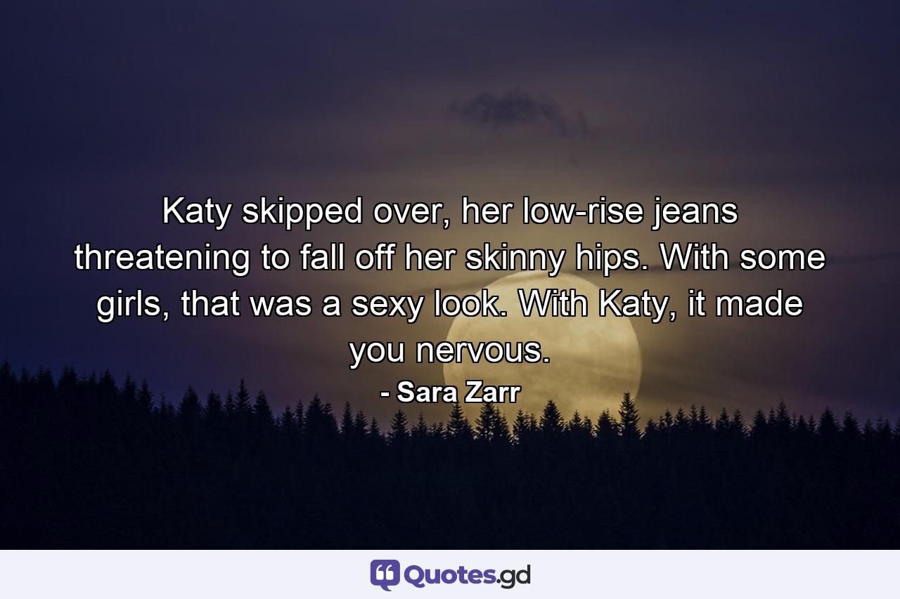 Katy skipped over, her low-rise jeans threatening to fall off her skinny hips. With some girls, that was a sexy look. With Katy, it made you nervous. - Quote by Sara Zarr