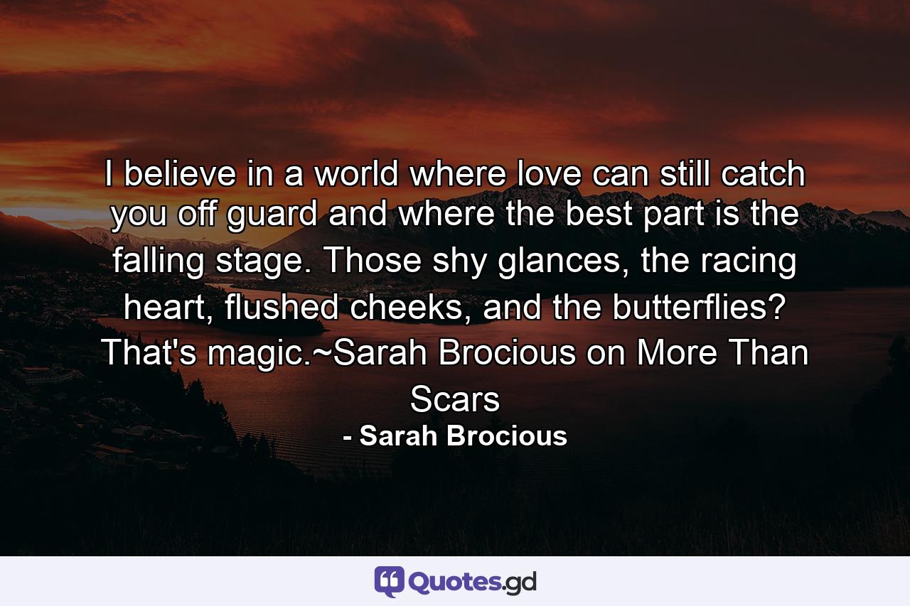 I believe in a world where love can still catch you off guard and where the best part is the falling stage. Those shy glances, the racing heart, flushed cheeks, and the butterflies? That's magic.~Sarah Brocious on More Than Scars - Quote by Sarah Brocious