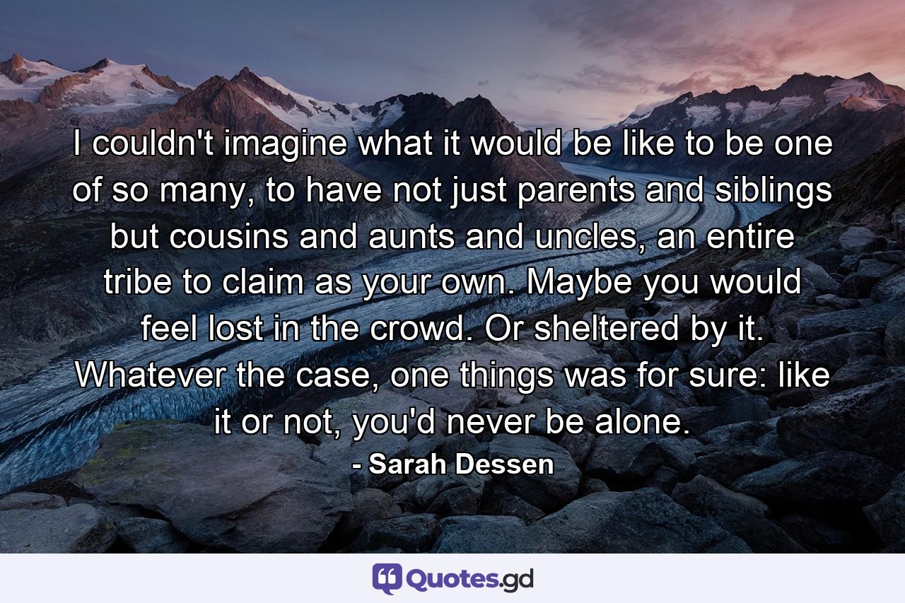 I couldn't imagine what it would be like to be one of so many, to have not just parents and siblings but cousins and aunts and uncles, an entire tribe to claim as your own. Maybe you would feel lost in the crowd. Or sheltered by it. Whatever the case, one things was for sure: like it or not, you'd never be alone. - Quote by Sarah Dessen