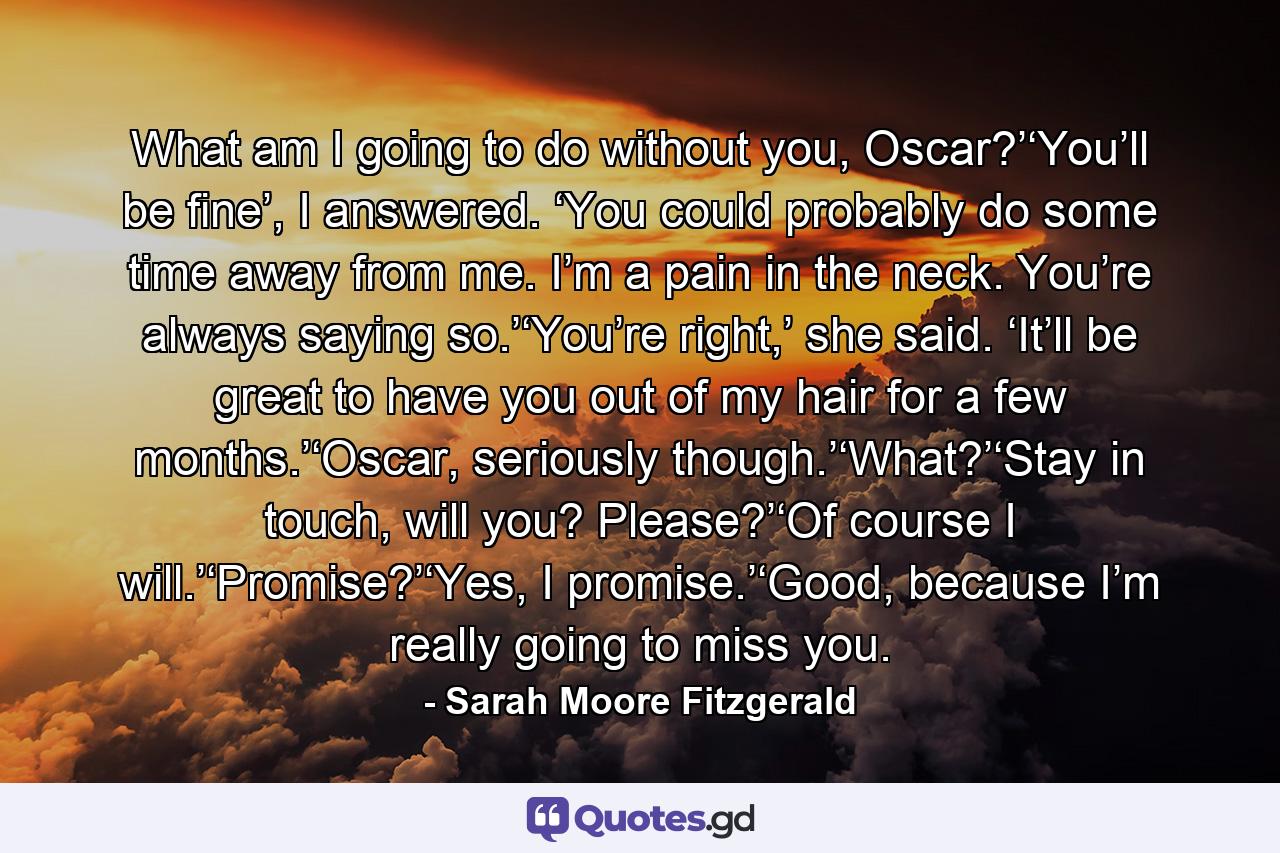 What am I going to do without you, Oscar?’‘You’ll be fine’, I answered. ‘You could probably do some time away from me. I’m a pain in the neck. You’re always saying so.’‘You’re right,’ she said. ‘It’ll be great to have you out of my hair for a few months.’‘Oscar, seriously though.’‘What?’‘Stay in touch, will you? Please?’‘Of course I will.’‘Promise?’‘Yes, I promise.’‘Good, because I’m really going to miss you. - Quote by Sarah Moore Fitzgerald