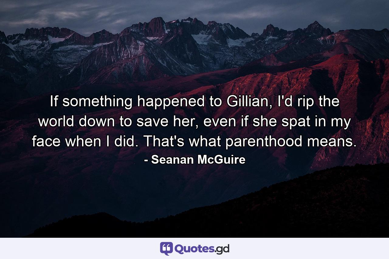 If something happened to Gillian, I'd rip the world down to save her, even if she spat in my face when I did. That's what parenthood means. - Quote by Seanan McGuire