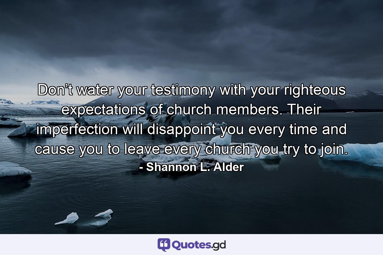 Don’t water your testimony with your righteous expectations of church members. Their imperfection will disappoint you every time and cause you to leave every church you try to join. - Quote by Shannon L. Alder