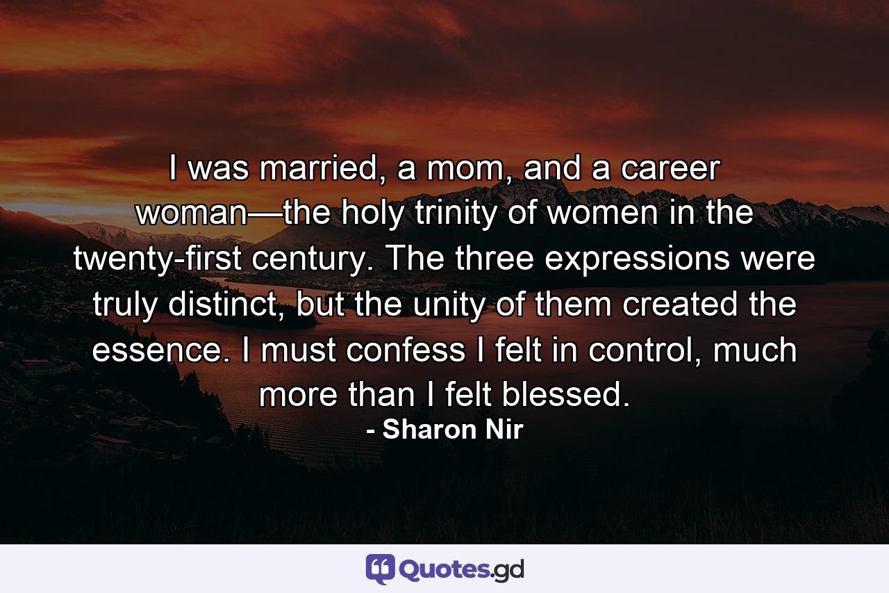 I was married, a mom, and a career woman—the holy trinity of women in the twenty-first century. The three expressions were truly distinct, but the unity of them created the essence. I must confess I felt in control, much more than I felt blessed. - Quote by Sharon Nir