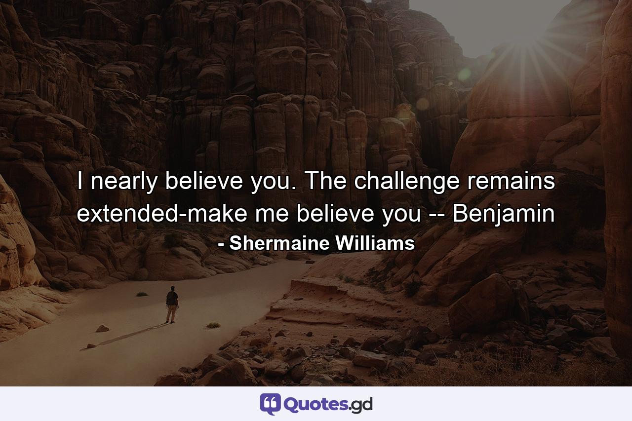 I nearly believe you. The challenge remains extended-make me believe you -- Benjamin - Quote by Shermaine Williams