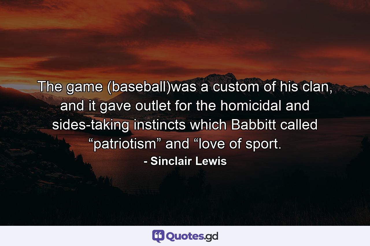 The game (baseball)was a custom of his clan, and it gave outlet for the homicidal and sides-taking instincts which Babbitt called “patriotism” and “love of sport. - Quote by Sinclair Lewis