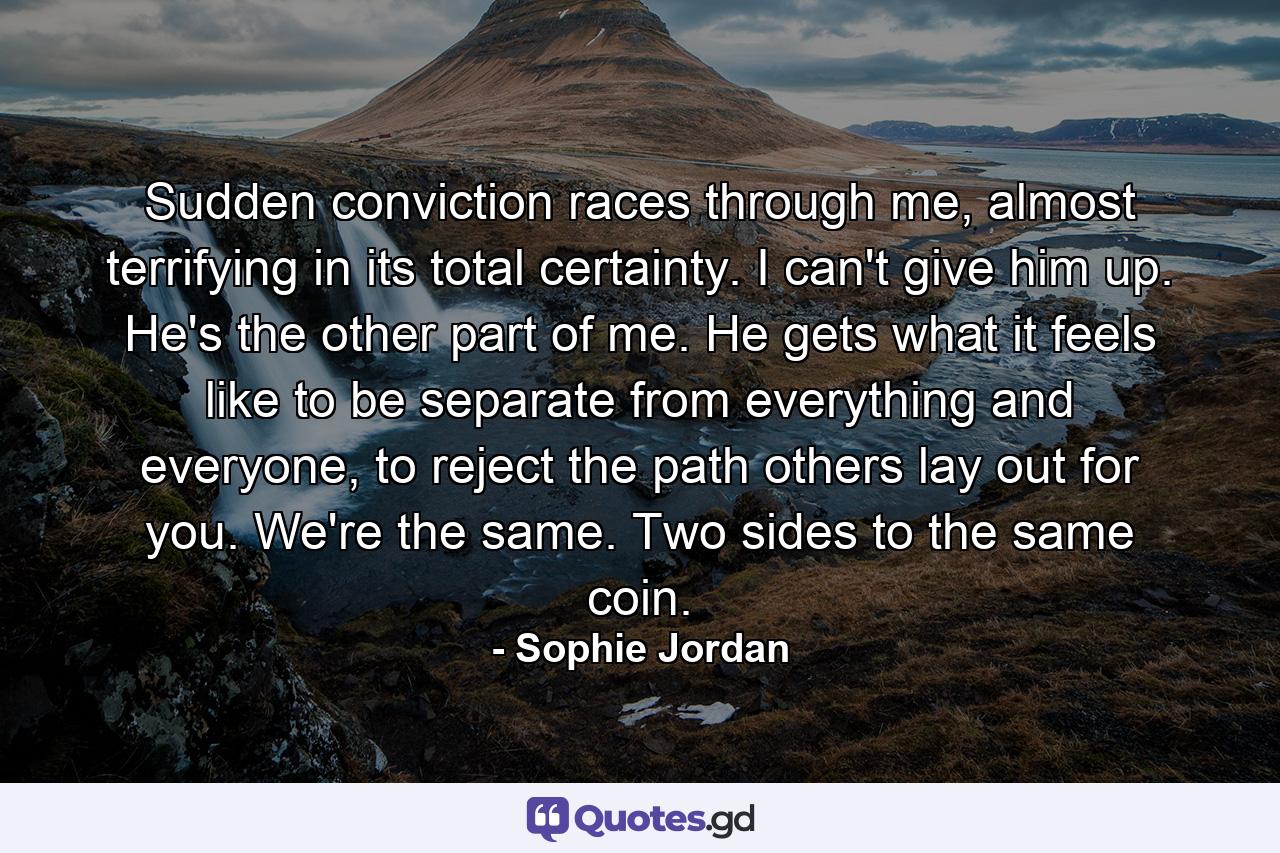 Sudden conviction races through me, almost terrifying in its total certainty. I can't give him up. He's the other part of me. He gets what it feels like to be separate from everything and everyone, to reject the path others lay out for you. We're the same. Two sides to the same coin. - Quote by Sophie Jordan