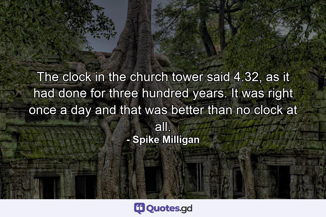 The clock in the church tower said 4.32, as it had done for three hundred years. It was right once a day and that was better than no clock at all. - Quote by Spike Milligan