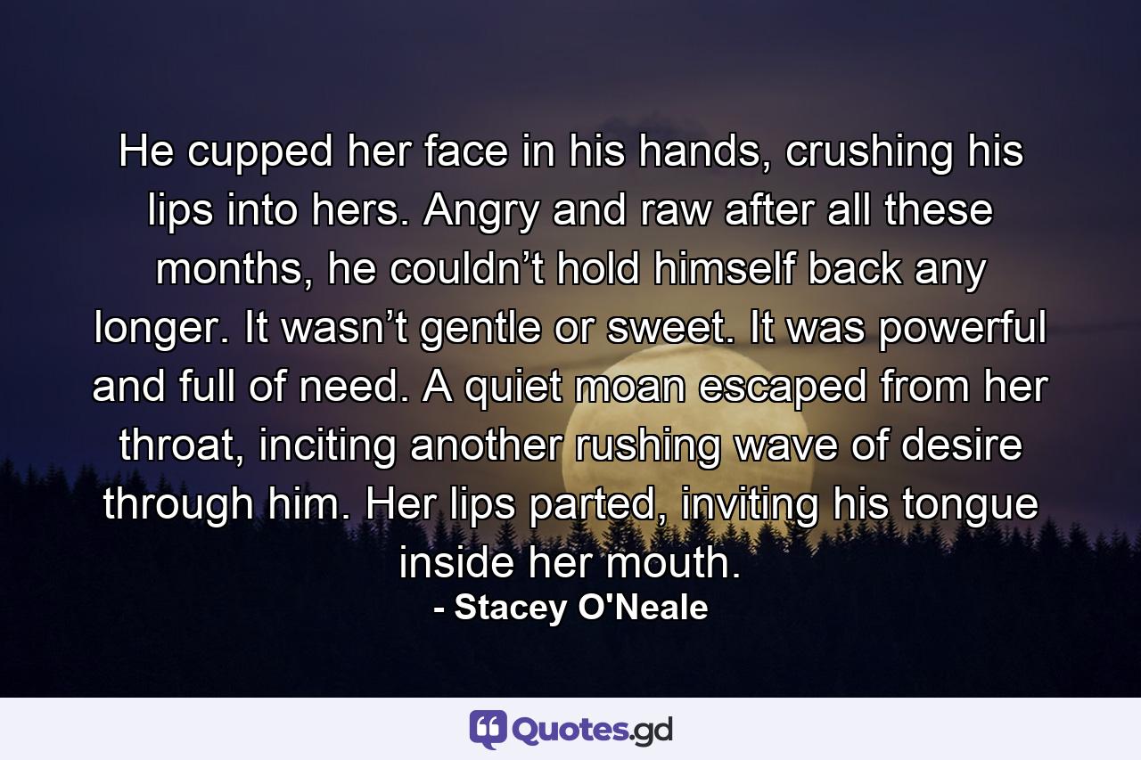 He cupped her face in his hands, crushing his lips into hers. Angry and raw after all these months, he couldn’t hold himself back any longer. It wasn’t gentle or sweet. It was powerful and full of need. A quiet moan escaped from her throat, inciting another rushing wave of desire through him. Her lips parted, inviting his tongue inside her mouth. - Quote by Stacey O'Neale