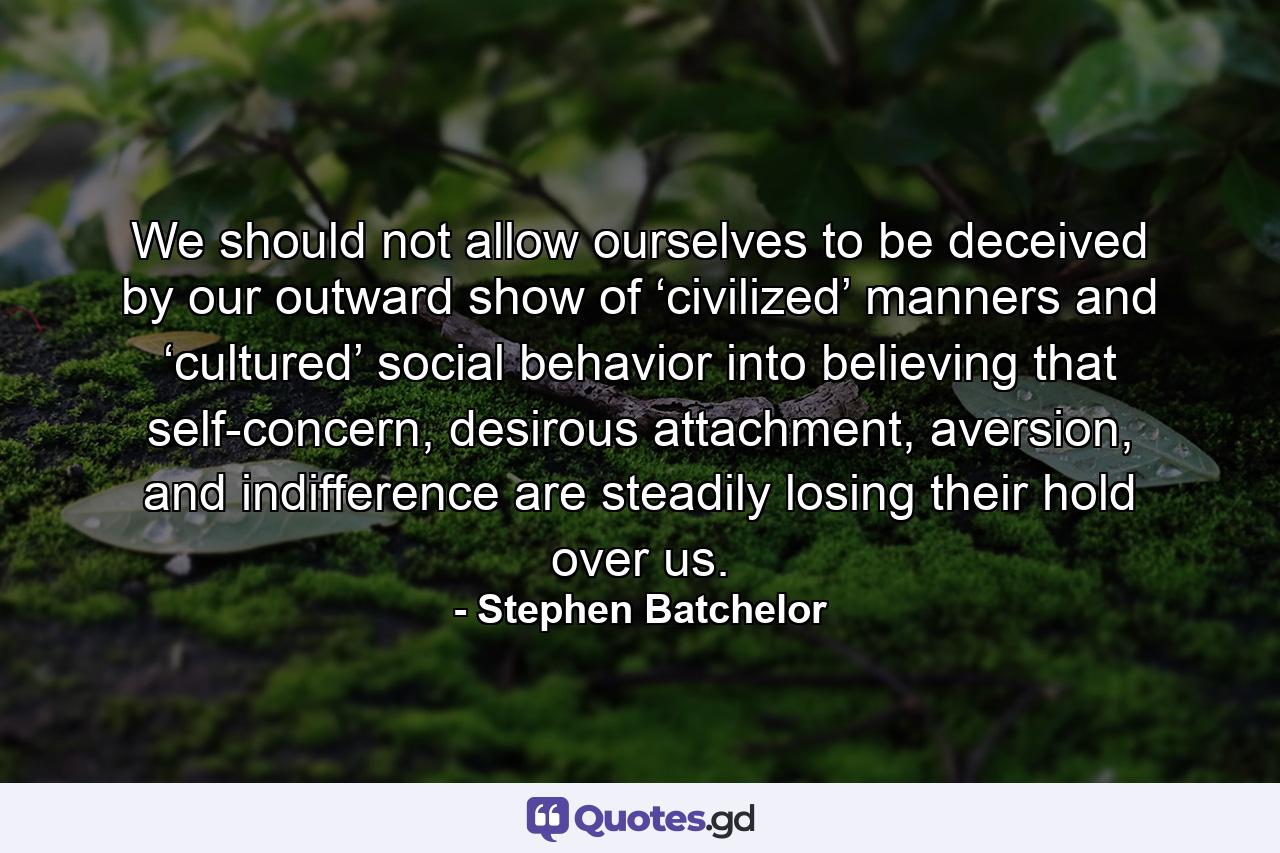 We should not allow ourselves to be deceived by our outward show of ‘civilized’ manners and ‘cultured’ social behavior into believing that self-concern, desirous attachment, aversion, and indifference are steadily losing their hold over us. - Quote by Stephen Batchelor