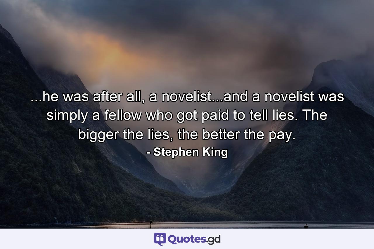 ...he was after all, a novelist...and a novelist was simply a fellow who got paid to tell lies. The bigger the lies, the better the pay. - Quote by Stephen King