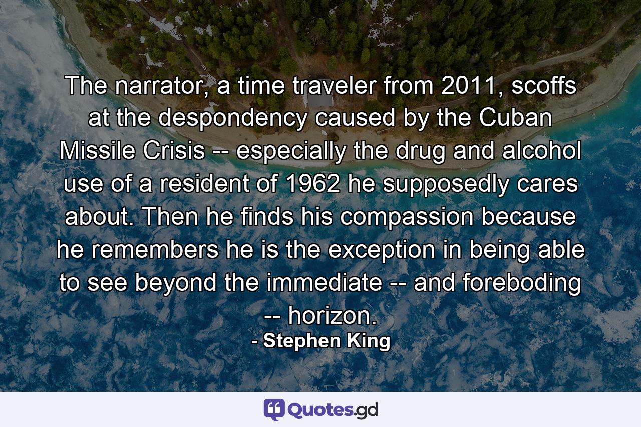 The narrator, a time traveler from 2011, scoffs at the despondency caused by the Cuban Missile Crisis -- especially the drug and alcohol use of a resident of 1962 he supposedly cares about. Then he finds his compassion because he remembers he is the exception in being able to see beyond the immediate -- and foreboding -- horizon. - Quote by Stephen King