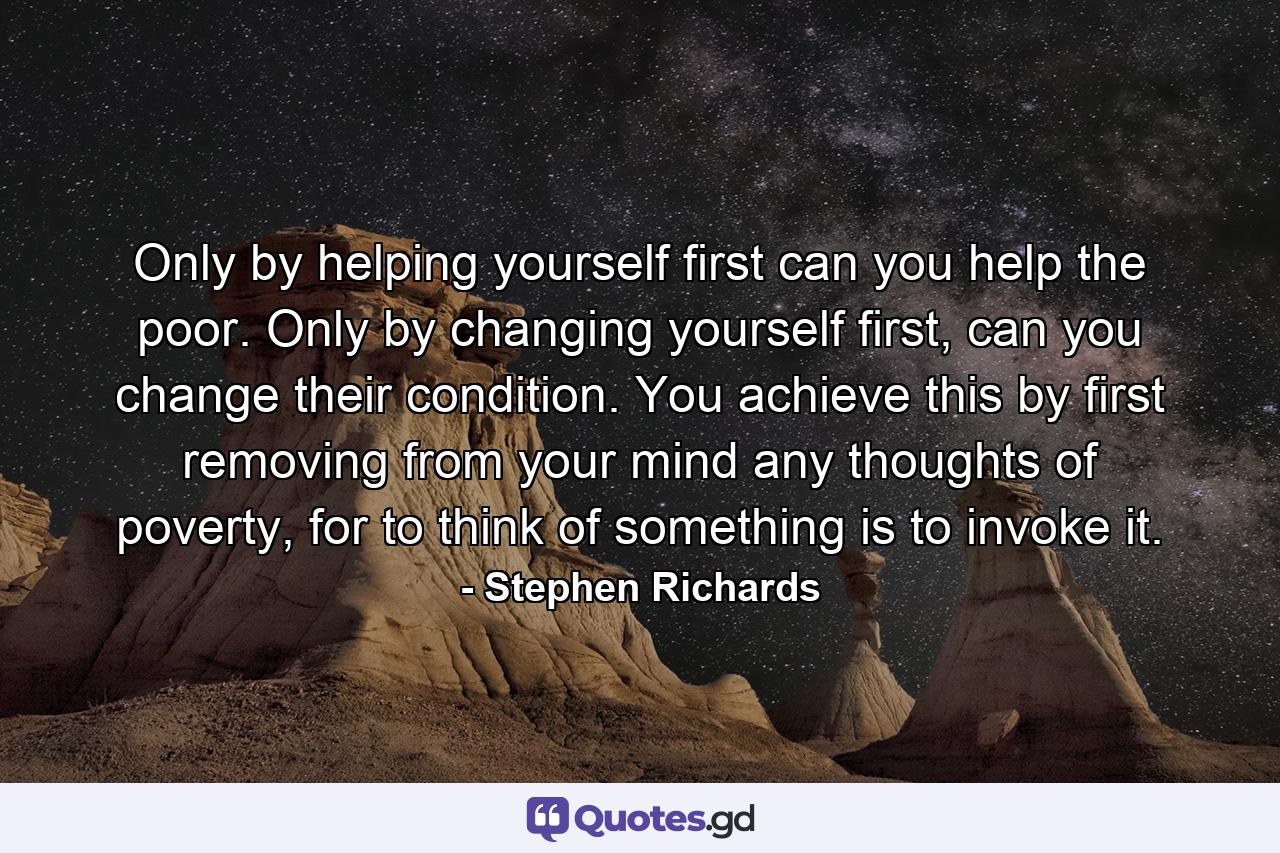 Only by helping yourself first can you help the poor. Only by changing yourself first, can you change their condition. You achieve this by first removing from your mind any thoughts of poverty, for to think of something is to invoke it. - Quote by Stephen Richards