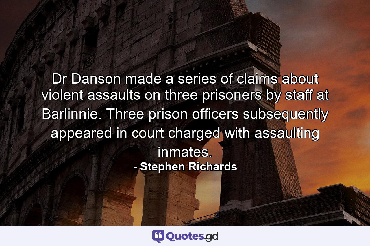 Dr Danson made a series of claims about violent assaults on three prisoners by staff at Barlinnie. Three prison officers subsequently appeared in court charged with assaulting inmates. - Quote by Stephen Richards