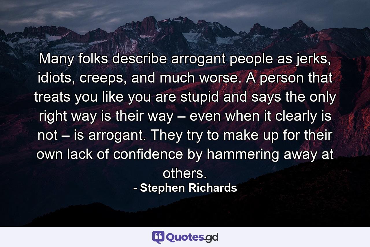 Many folks describe arrogant people as jerks, idiots, creeps, and much worse. A person that treats you like you are stupid and says the only right way is their way – even when it clearly is not – is arrogant. They try to make up for their own lack of confidence by hammering away at others. - Quote by Stephen Richards