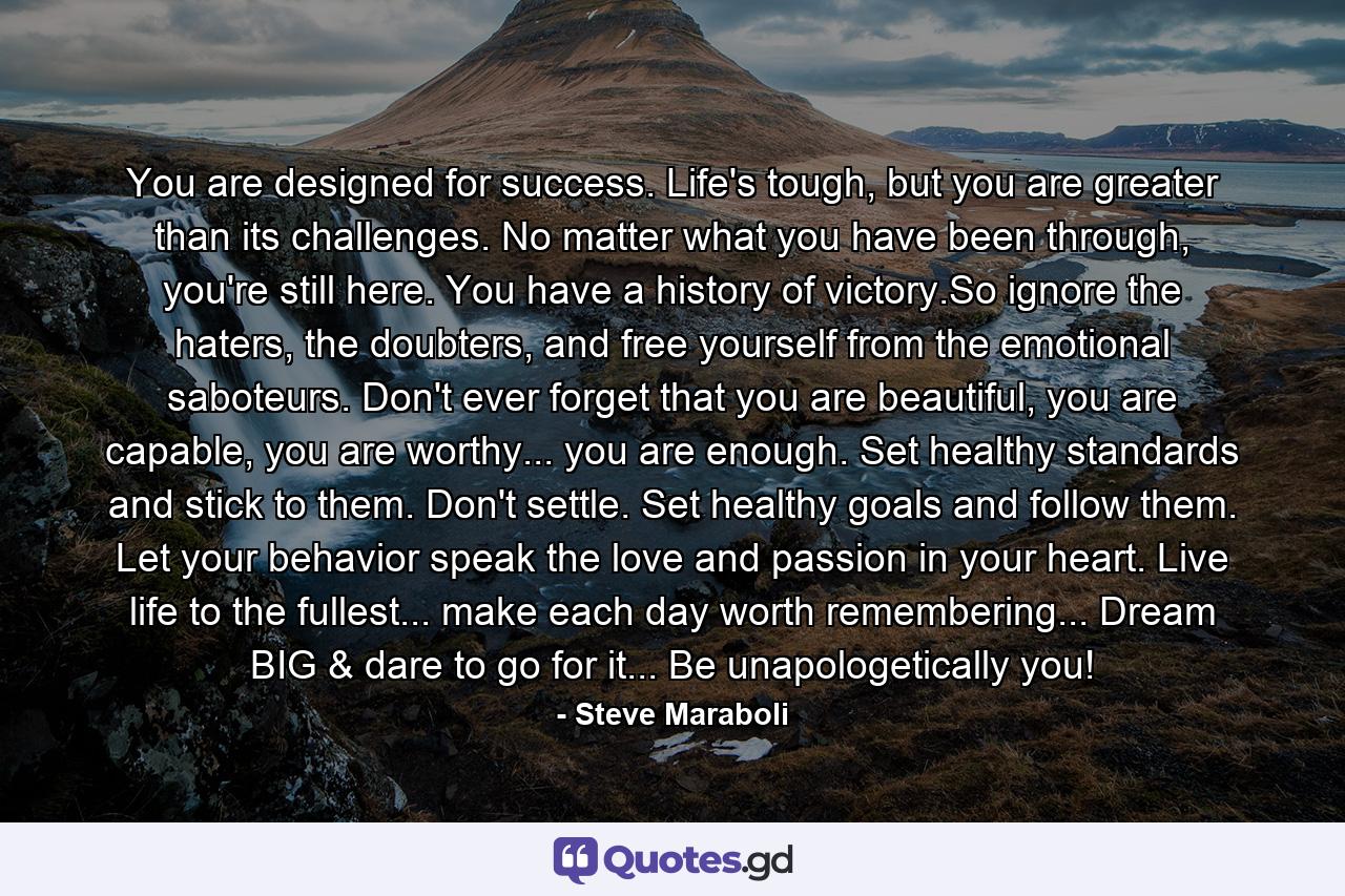 You are designed for success. Life's tough, but you are greater than its challenges. No matter what you have been through, you're still here. You have a history of victory.So ignore the haters, the doubters, and free yourself from the emotional saboteurs. Don't ever forget that you are beautiful, you are capable, you are worthy... you are enough. Set healthy standards and stick to them. Don't settle. Set healthy goals and follow them. Let your behavior speak the love and passion in your heart. Live life to the fullest... make each day worth remembering... Dream BIG & dare to go for it... Be unapologetically you! - Quote by Steve Maraboli