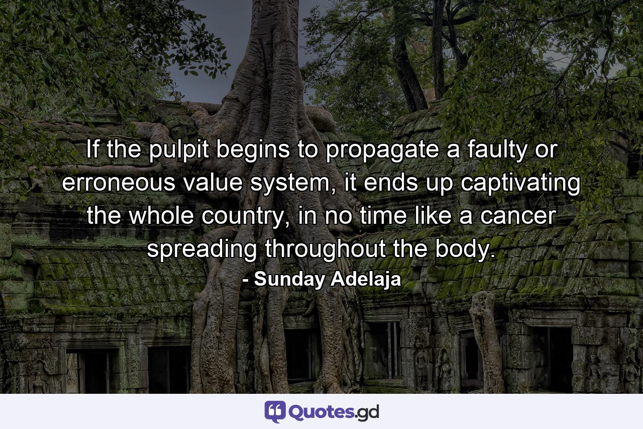 If the pulpit begins to propagate a faulty or erroneous value system, it ends up captivating the whole country, in no time like a cancer spreading throughout the body. - Quote by Sunday Adelaja