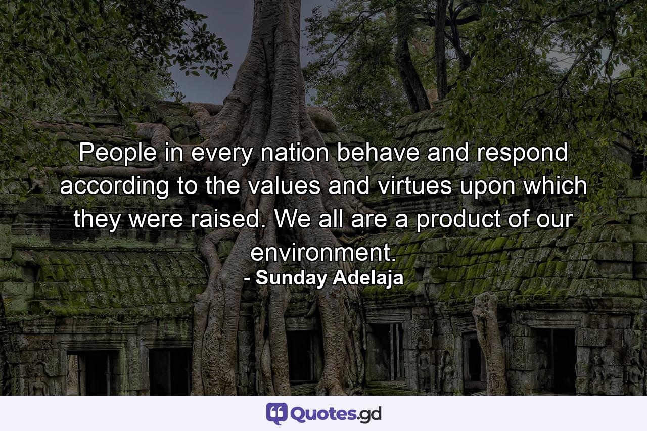 People in every nation behave and respond according to the values and virtues upon which they were raised. We all are a product of our environment. - Quote by Sunday Adelaja