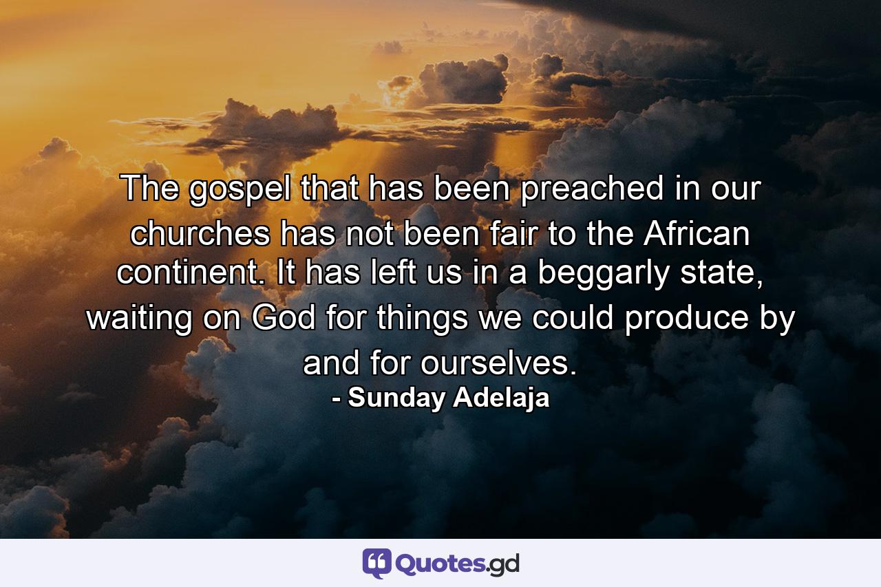 The gospel that has been preached in our churches has not been fair to the African continent. It has left us in a beggarly state, waiting on God for things we could produce by and for ourselves. - Quote by Sunday Adelaja