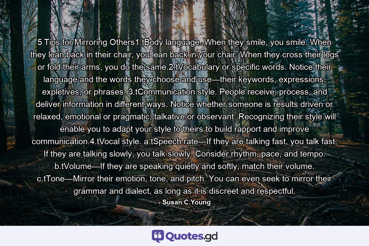 5 Tips for Mirroring Others1.tBody language. When they smile, you smile. When they lean back in their chair, you lean back in your chair. When they cross their legs or fold their arms, you do the same.2.tVocabulary or specific words. Notice their language and the words they choose and use—their keywords, expressions, expletives, or phrases. 3.tCommunication style. People receive, process, and deliver information in different ways. Notice whether someone is results driven or relaxed, emotional or pragmatic, talkative or observant. Recognizing their style will enable you to adapt your style to theirs to build rapport and improve communication.4.tVocal style. a.tSpeech rate—If they are talking fast, you talk fast. If they are talking slowly, you talk slowly. Consider rhythm, pace, and tempo. b.tVolume—If they are speaking quietly and softly, match their volume. c.tTone—Mirror their emotion, tone, and pitch. You can even seek to mirror their grammar and dialect, as long as it is discreet and respectful. - Quote by Susan C.Young