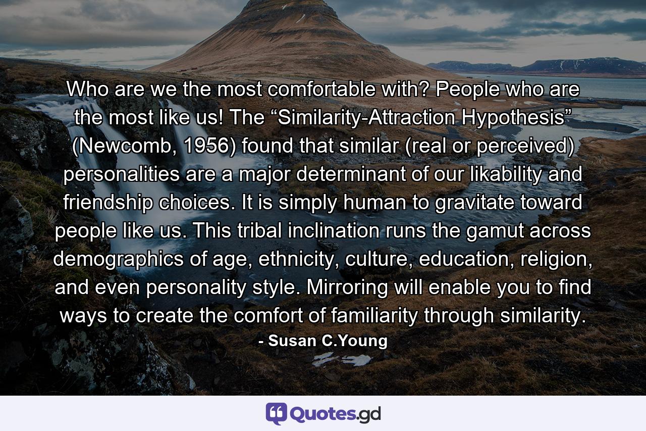 Who are we the most comfortable with? People who are the most like us! The “Similarity-Attraction Hypothesis” (Newcomb, 1956) found that similar (real or perceived) personalities are a major determinant of our likability and friendship choices. It is simply human to gravitate toward people like us. This tribal inclination runs the gamut across demographics of age, ethnicity, culture, education, religion, and even personality style. Mirroring will enable you to find ways to create the comfort of familiarity through similarity. - Quote by Susan C.Young