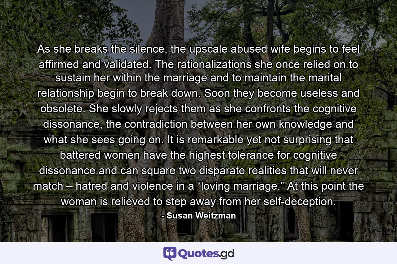 As she breaks the silence, the upscale abused wife begins to feel affirmed and validated. The rationalizations she once relied on to sustain her within the marriage and to maintain the marital relationship begin to break down. Soon they become useless and obsolete. She slowly rejects them as she confronts the cognitive dissonance, the contradiction between her own knowledge and what she sees going on. It is remarkable yet not surprising that battered women have the highest tolerance for cognitive dissonance and can square two disparate realities that will never match – hatred and violence in a “loving marriage.” At this point the woman is relieved to step away from her self-deception. - Quote by Susan Weitzman