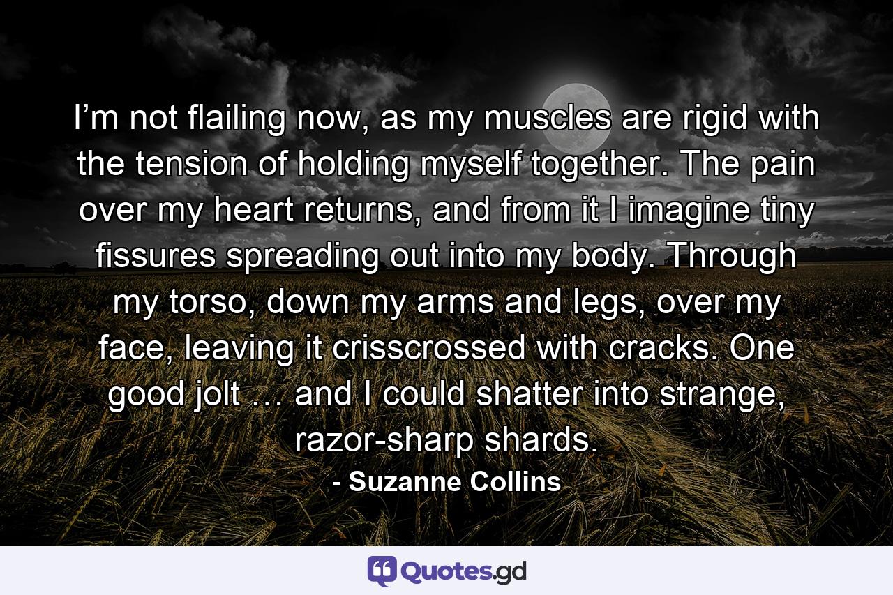 I’m not flailing now, as my muscles are rigid with the tension of holding myself together. The pain over my heart returns, and from it I imagine tiny fissures spreading out into my body. Through my torso, down my arms and legs, over my face, leaving it crisscrossed with cracks. One good jolt … and I could shatter into strange, razor-sharp shards. - Quote by Suzanne Collins