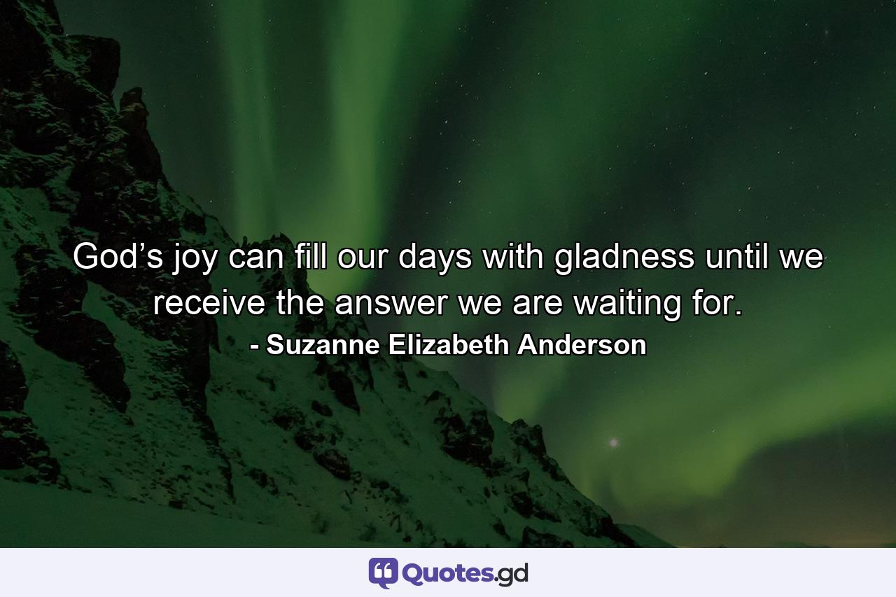 God’s joy can fill our days with gladness until we receive the answer we are waiting for. - Quote by Suzanne Elizabeth Anderson