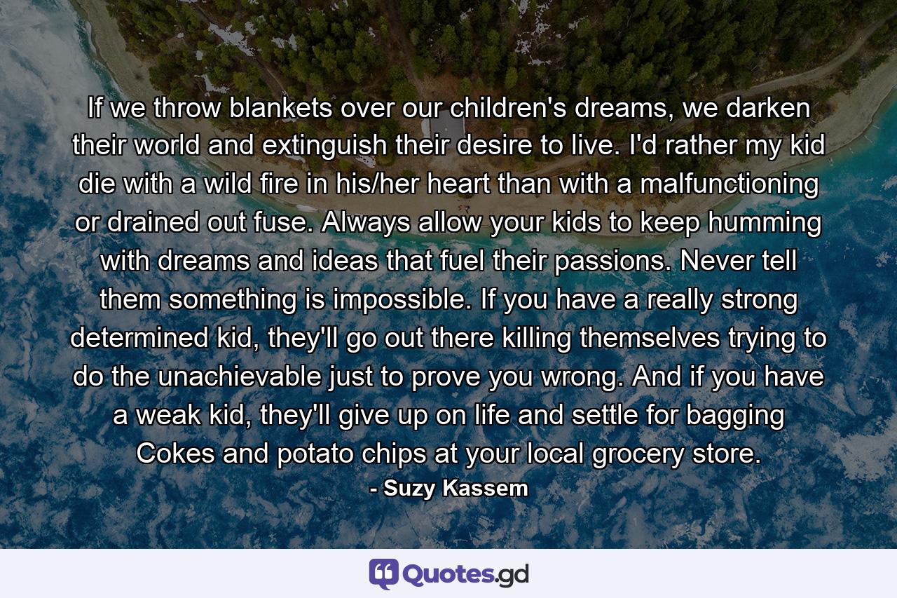 If we throw blankets over our children's dreams, we darken their world and extinguish their desire to live. I'd rather my kid die with a wild fire in his/her heart than with a malfunctioning or drained out fuse. Always allow your kids to keep humming with dreams and ideas that fuel their passions. Never tell them something is impossible. If you have a really strong determined kid, they'll go out there killing themselves trying to do the unachievable just to prove you wrong. And if you have a weak kid, they'll give up on life and settle for bagging Cokes and potato chips at your local grocery store. - Quote by Suzy Kassem