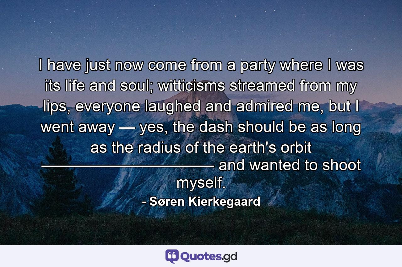 I have just now come from a party where I was its life and soul; witticisms streamed from my lips, everyone laughed and admired me, but I went away — yes, the dash should be as long as the radius of the earth's orbit ——————————— and wanted to shoot myself. - Quote by Søren Kierkegaard